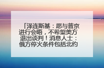 泽连斯基：愿与普京进行会晤，不希望美方退出谈判！消息人士：俄方停火条件包括北约“书面”保证不东扩