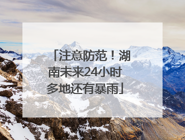 注意防范！湖南未来24小时多地还有暴雨