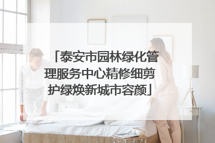 泰安市园林绿化管理服务中心精修细剪护绿焕新城市容颜