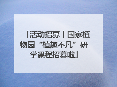 活动招募丨国家植物园“植趣不凡”研学课程招募啦