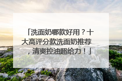 洗面奶哪款好用？十大高评分款洗面奶推荐，清爽控油超给力！