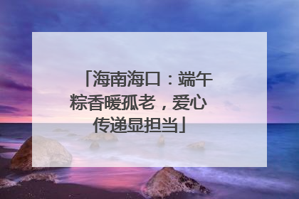 海南海口：端午粽香暖孤老，爱心传递显担当