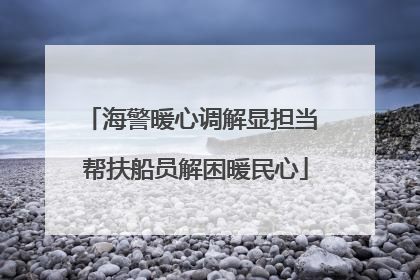 海警暖心调解显担当 帮扶船员解困暖民心