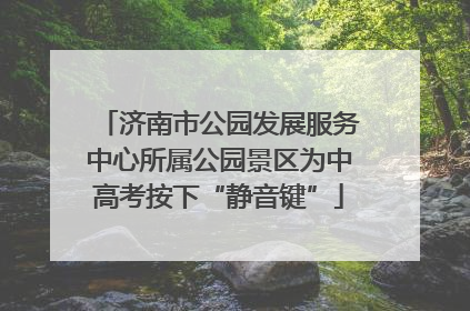 济南市公园发展服务中心所属公园景区为中高考按下“静音键”