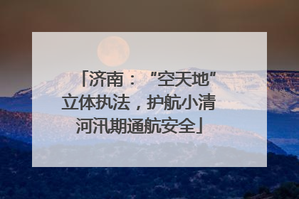 济南：“空天地”立体执法，护航小清河汛期通航安全
