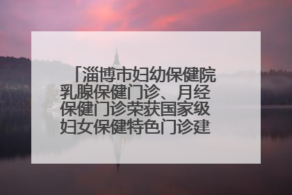 淄博市妇幼保健院乳腺保健门诊、月经保健门诊荣获国家级妇女保健特色门诊建设单位荣誉称号