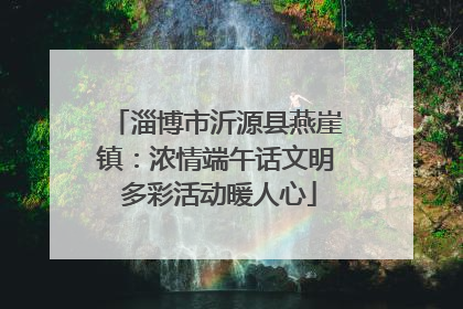 淄博市沂源县燕崖镇：浓情端午话文明 多彩活动暖人心