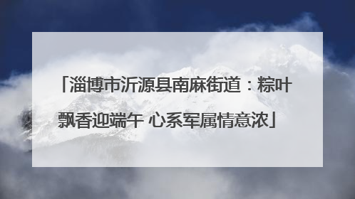 淄博市沂源县南麻街道：粽叶飘香迎端午 心系军属情意浓