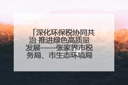 深化环保税协同共治 推进绿色高质量发展——张家界市税务局、市生态环境局签署合作备忘录