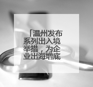 温州发布系列出入境举措，为企业出海增底气添动力