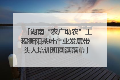湖南“农广助农”工程衡阳茶叶产业发展带头人培训班圆满落幕