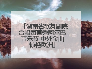 湖南省歌舞剧院合唱团首秀阿尔巴音乐节 中外金曲惊艳欧洲