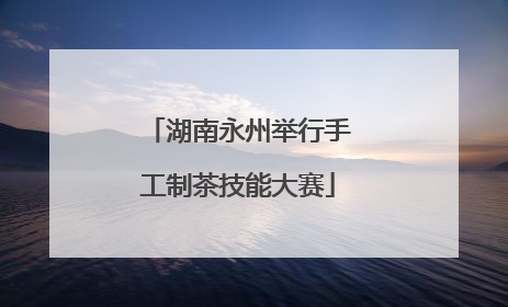 湖南永州举行手工制茶技能大赛