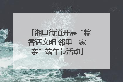 湘口街道开展“粽香话文明 邻里一家亲”端午节活动