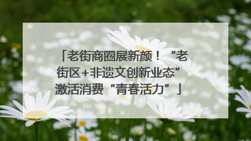 老街商圈展新颜！“老街区+非遗文创新业态”激活消费“青春活力”