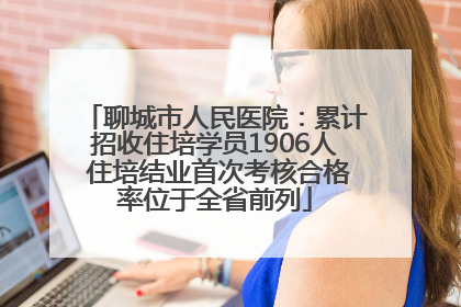 聊城市人民医院：累计招收住培学员1906人 住培结业首次考核合格率位于全省前列