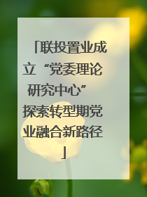 联投置业成立“党委理论研究中心” 探索转型期党业融合新路径