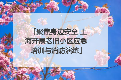聚焦身边安全 上海开展老旧小区应急培训与消防演练