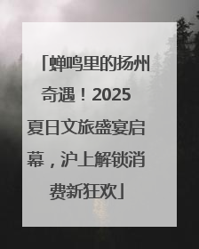 蝉鸣里的扬州奇遇！2025夏日文旅盛宴启幕，沪上解锁消费新狂欢