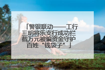 警银联动——工行三明将乐支行成功拦截万元被骗资金守护百姓“钱袋子”