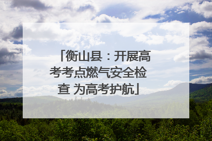 衡山县：开展高考考点燃气安全检查 为高考护航