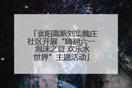 襄阳高新刘集魏庄社区开展“嗨翻六一 泡沫之夏 欢乐水世界”主题活动