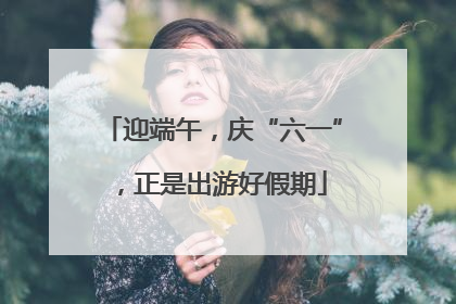 迎端午，庆“六一”，正是出游好假期