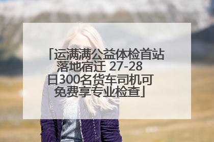 运满满公益体检首站落地宿迁 27-28日300名货车司机可免费享专业检查