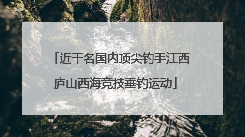 近千名国内顶尖钓手江西庐山西海竞技垂钓运动