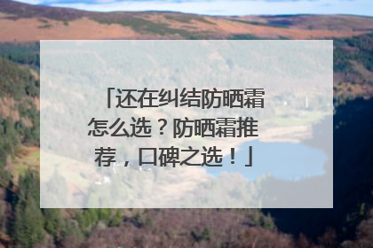 还在纠结防晒霜怎么选？防晒霜推荐，口碑之选！