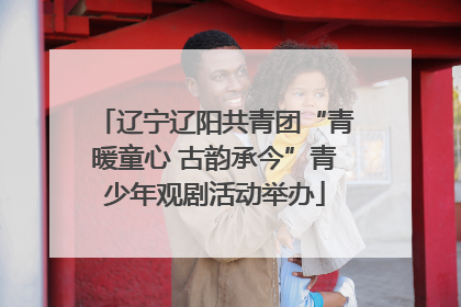 辽宁辽阳共青团“青暖童心 古韵承今”青少年观剧活动举办