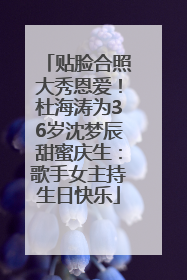 贴脸合照大秀恩爱！杜海涛为36岁沈梦辰甜蜜庆生：歌手女主持生日快乐