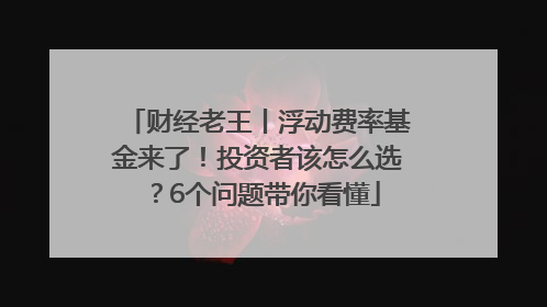财经老王丨浮动费率基金来了！投资者该怎么选？6个问题带你看懂