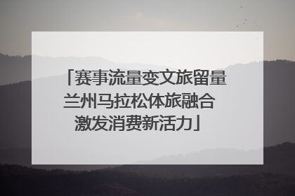 赛事流量变文旅留量 兰州马拉松体旅融合激发消费新活力