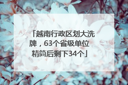 越南行政区划大洗牌，63个省级单位精简后剩下34个
