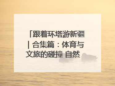 跟着环塔游新疆｜合集篇：体育与文旅的碰撞 自然和人文的乐章