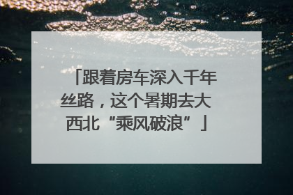 跟着房车深入千年丝路，这个暑期去大西北“乘风破浪”