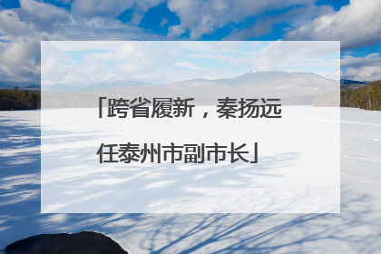 跨省履新，秦扬远任泰州市副市长