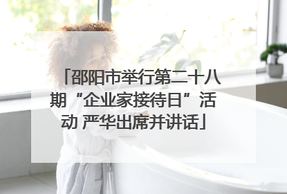 邵阳市举行第二十八期“企业家接待日”活动 严华出席并讲话