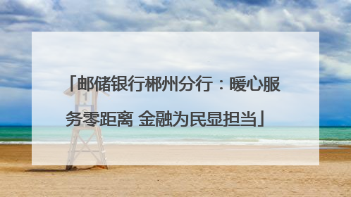 邮储银行郴州分行：暖心服务零距离 金融为民显担当