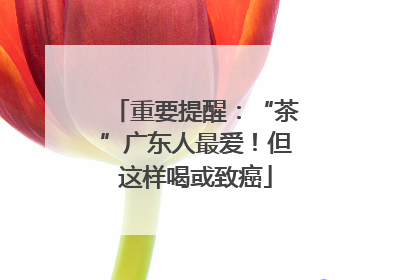 重要提醒：“茶”广东人最爱！但这样喝或致癌
