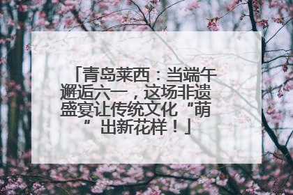 青岛莱西：当端午邂逅六一，这场非遗盛宴让传统文化“萌”出新花样！