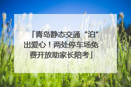 青岛静态交通“泊”出爱心！两处停车场免费开放助家长陪考