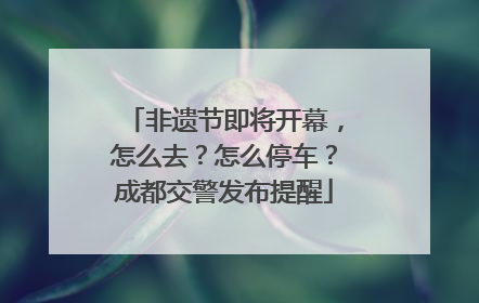 非遗节即将开幕，怎么去？怎么停车？成都交警发布提醒