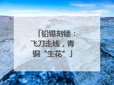 铅锡刻镂：飞刀走线，青铜“生花”
