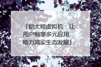 铠大师虚拟机：让用户畅享多元应用 助力鸿蒙生态发展
