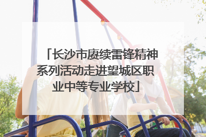 长沙市赓续雷锋精神系列活动走进望城区职业中等专业学校