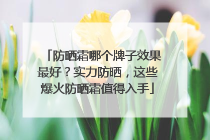 防晒霜哪个牌子效果最好？实力防晒，这些爆火防晒霜值得入手