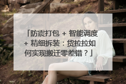 防震打包 + 智能调度 + 精细拆装：货拉拉如何实现搬迁零差错？