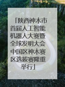 陕西神木市首届人工智能机器人大赛暨全球发明大会中国区神木赛区选拔赛隆重举行